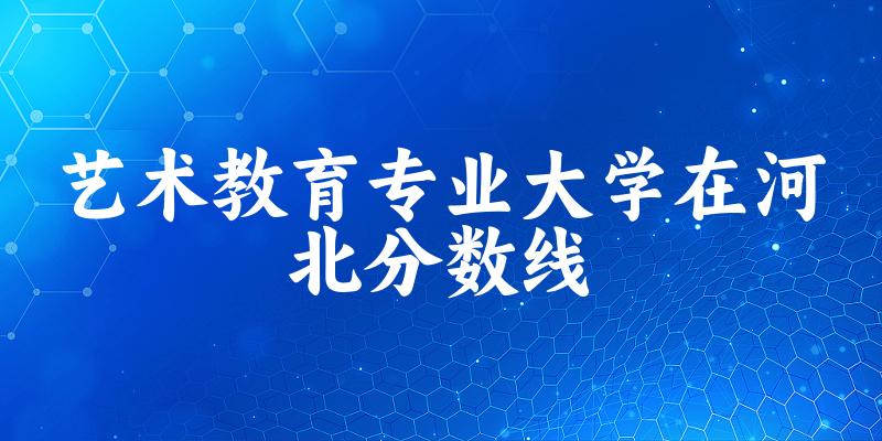 2024艺术教育专业河北录取分数线多少分 附专业就业方向 (2025参考)