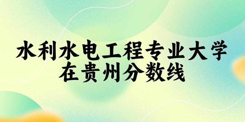 2024水利水电工程专业贵州录取分数线多少分 附专业就业方向 (2025参考)