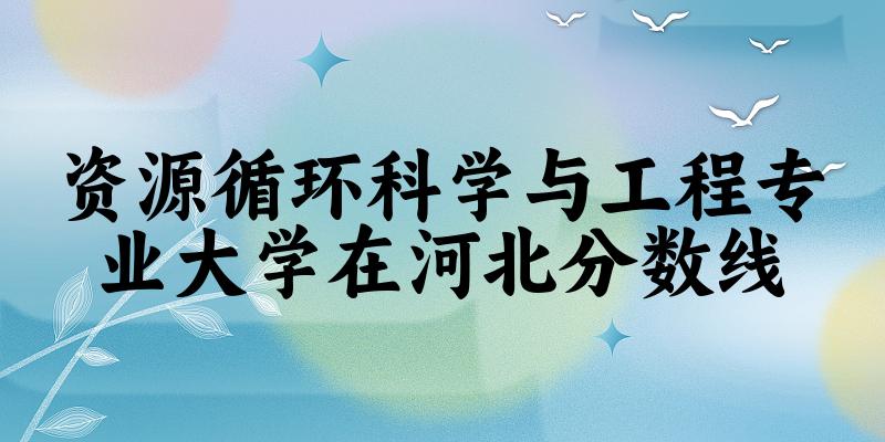 2024资源循环科学与工程专业河北录取分数线多少分 附专业就业方向 (2025参考)