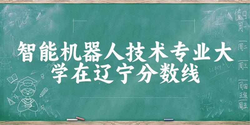 2024智能机器人技术专业辽宁录取分数线多少分 附专业就业方向 (2025参考)