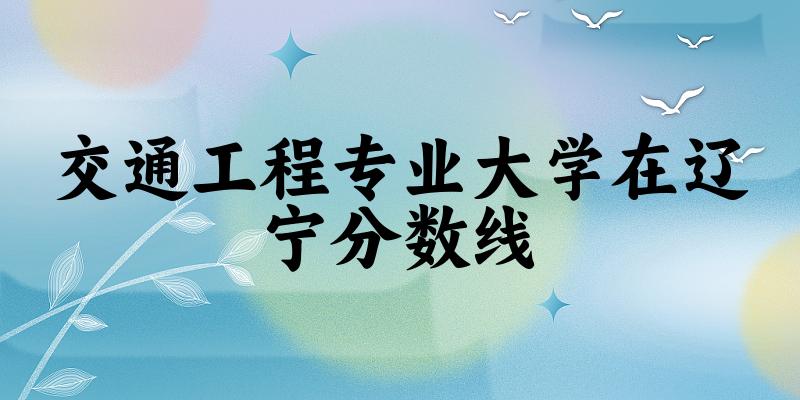 2024交通工程专业辽宁录取分数线多少分 附专业就业方向 (2025参考)