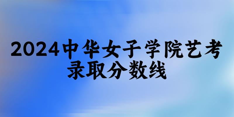 中华女子学院2024艺术生录取分数线 2025艺考生参考