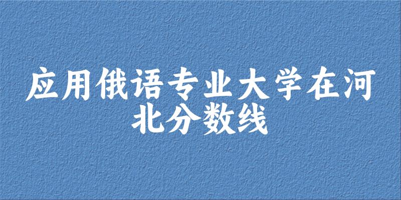 2024应用俄语专业河北录取分数线多少分 附专业就业方向 (2025参考)