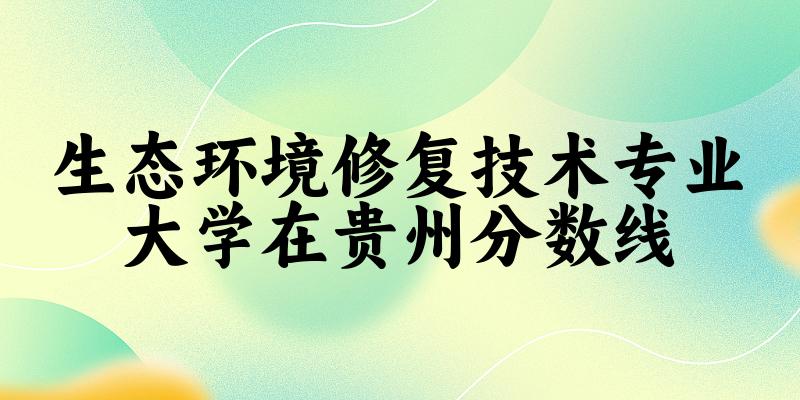 2024生态环境修复技术专业贵州录取分数线多少分 附专业就业方向 (2025参考)