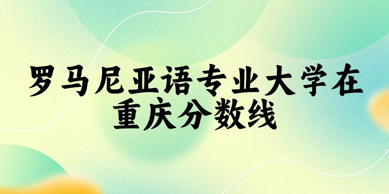 2024罗马尼亚语专业重庆录取分数线多少分 附专业就业方向 (2025参考)