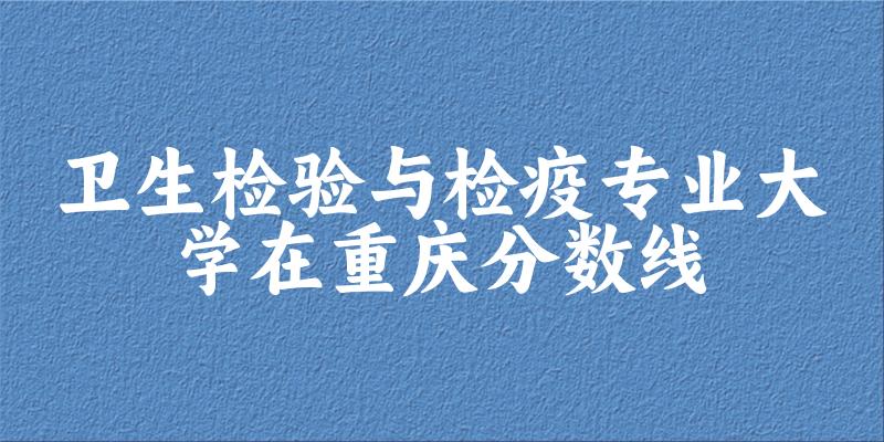2024卫生检验与检疫专业重庆录取分数线多少分 附专业就业方向 (2025参考)
