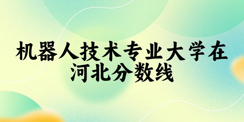 2024机器人技术专业河北录取分数线多少分 附专业代码 (2025参考)